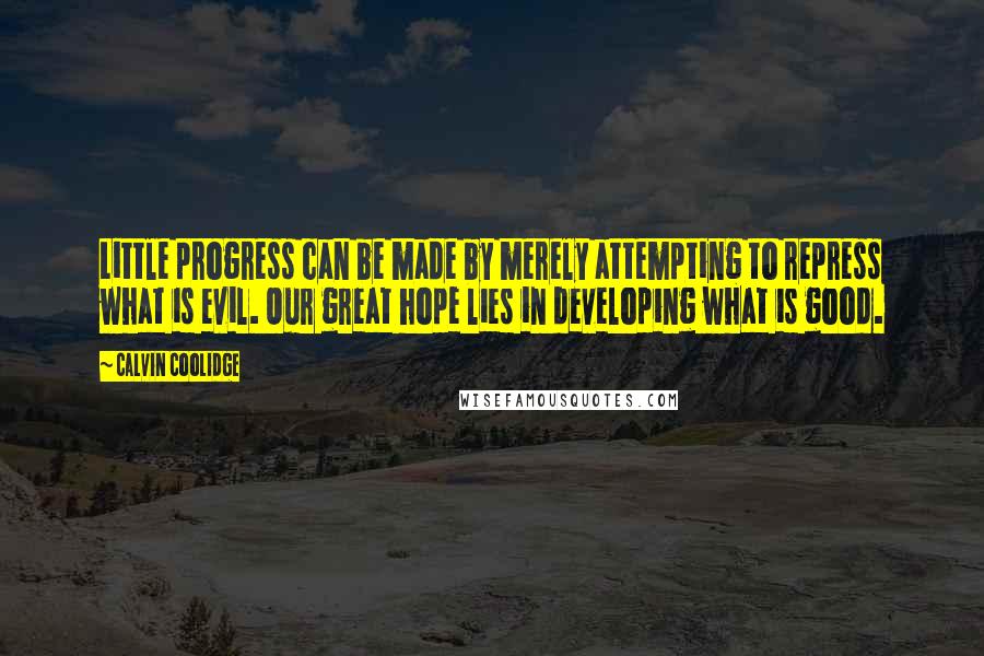 Calvin Coolidge Quotes: Little progress can be made by merely attempting to repress what is evil. Our great hope lies in developing what is good.
