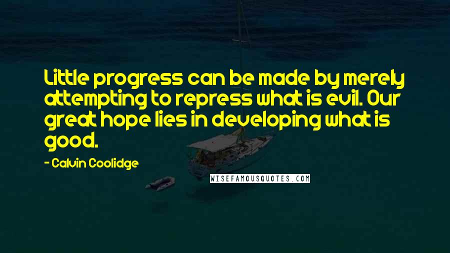 Calvin Coolidge Quotes: Little progress can be made by merely attempting to repress what is evil. Our great hope lies in developing what is good.