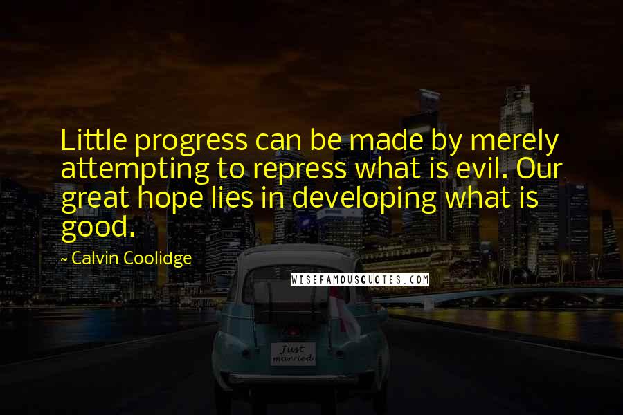 Calvin Coolidge Quotes: Little progress can be made by merely attempting to repress what is evil. Our great hope lies in developing what is good.