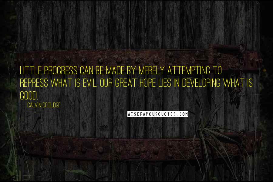 Calvin Coolidge Quotes: Little progress can be made by merely attempting to repress what is evil. Our great hope lies in developing what is good.