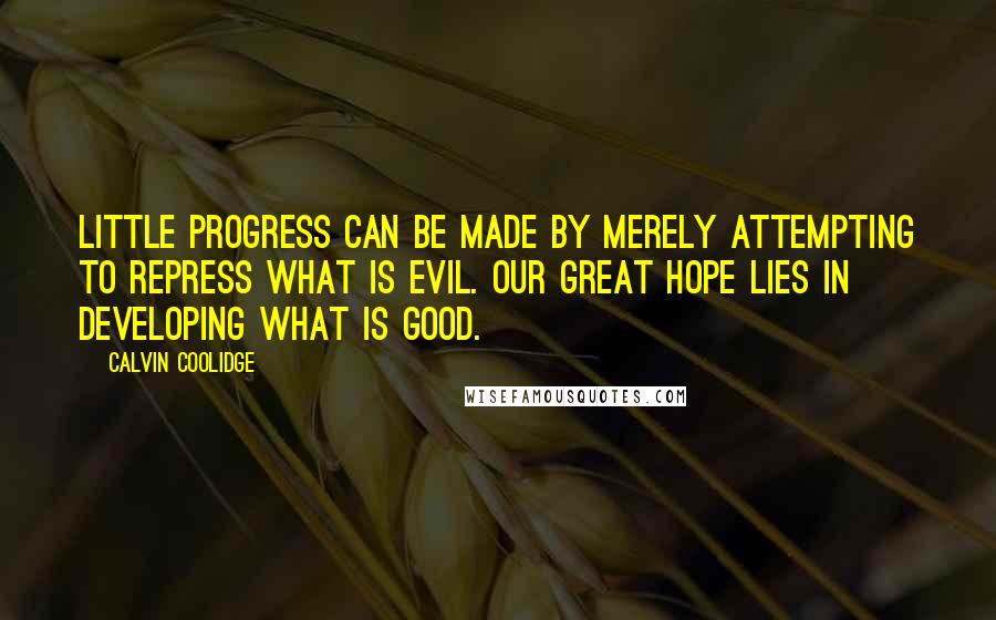 Calvin Coolidge Quotes: Little progress can be made by merely attempting to repress what is evil. Our great hope lies in developing what is good.