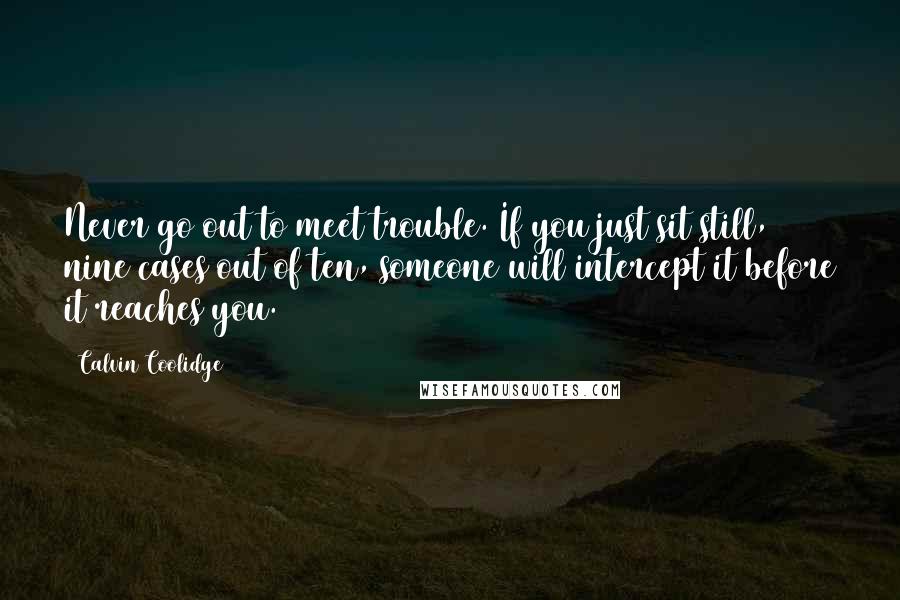 Calvin Coolidge Quotes: Never go out to meet trouble. If you just sit still, nine cases out of ten, someone will intercept it before it reaches you.