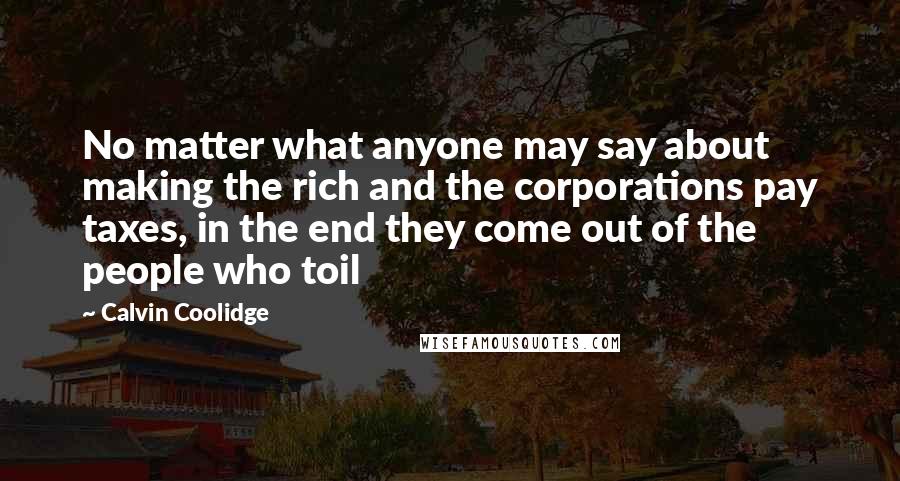 Calvin Coolidge Quotes: No matter what anyone may say about making the rich and the corporations pay taxes, in the end they come out of the people who toil