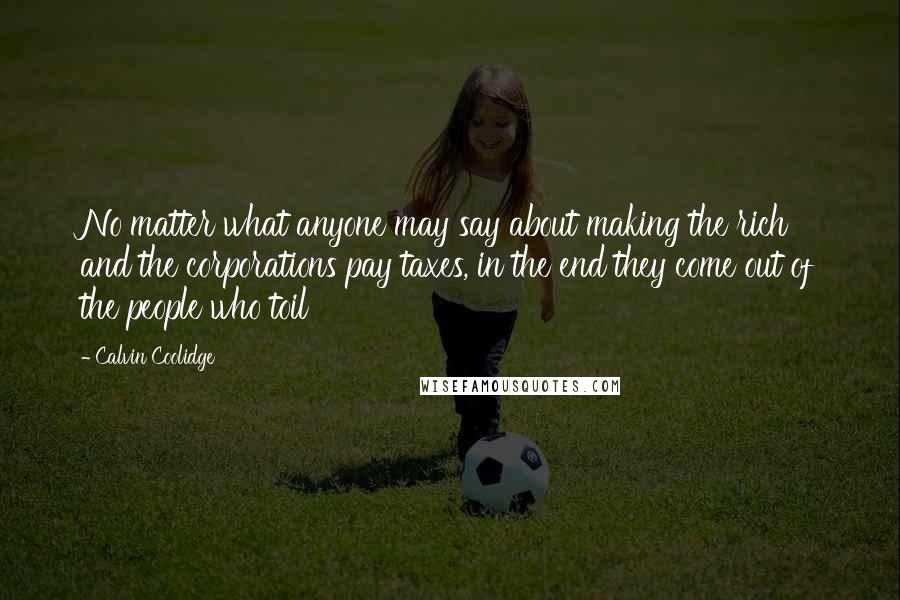 Calvin Coolidge Quotes: No matter what anyone may say about making the rich and the corporations pay taxes, in the end they come out of the people who toil