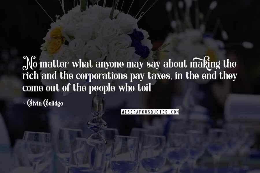 Calvin Coolidge Quotes: No matter what anyone may say about making the rich and the corporations pay taxes, in the end they come out of the people who toil