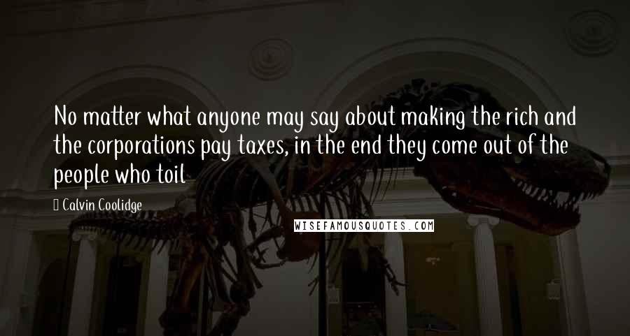 Calvin Coolidge Quotes: No matter what anyone may say about making the rich and the corporations pay taxes, in the end they come out of the people who toil