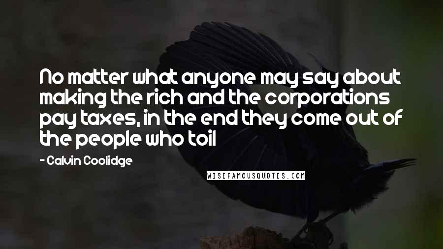 Calvin Coolidge Quotes: No matter what anyone may say about making the rich and the corporations pay taxes, in the end they come out of the people who toil