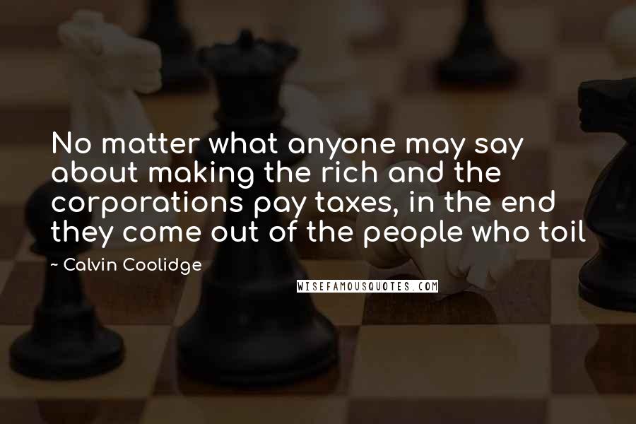 Calvin Coolidge Quotes: No matter what anyone may say about making the rich and the corporations pay taxes, in the end they come out of the people who toil