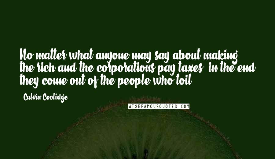 Calvin Coolidge Quotes: No matter what anyone may say about making the rich and the corporations pay taxes, in the end they come out of the people who toil