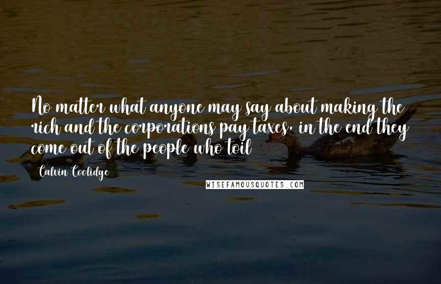 Calvin Coolidge Quotes: No matter what anyone may say about making the rich and the corporations pay taxes, in the end they come out of the people who toil