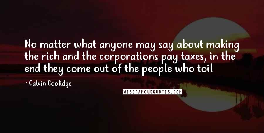 Calvin Coolidge Quotes: No matter what anyone may say about making the rich and the corporations pay taxes, in the end they come out of the people who toil