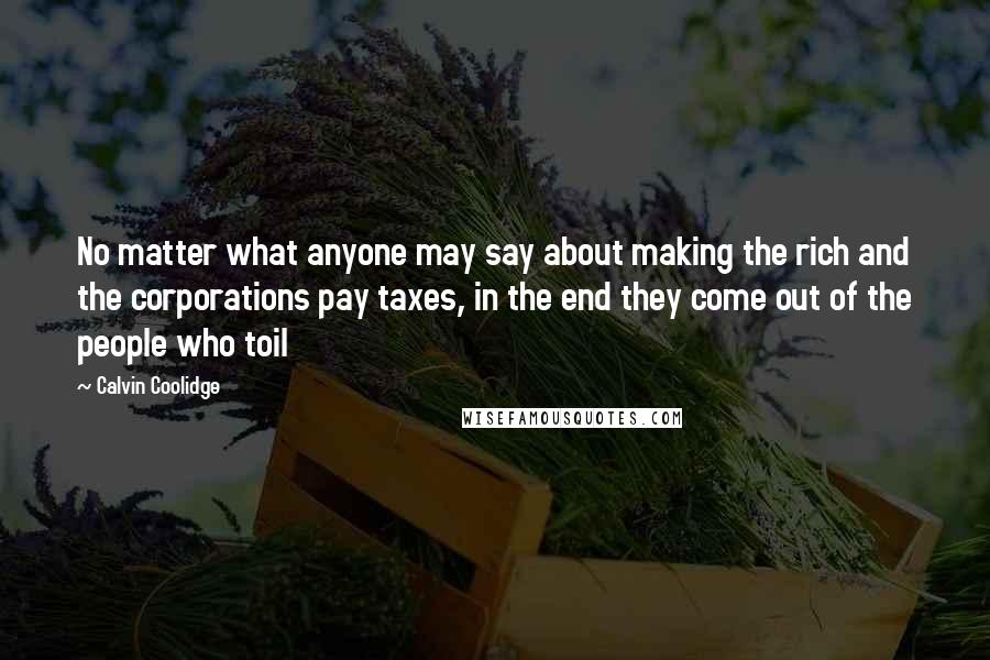 Calvin Coolidge Quotes: No matter what anyone may say about making the rich and the corporations pay taxes, in the end they come out of the people who toil