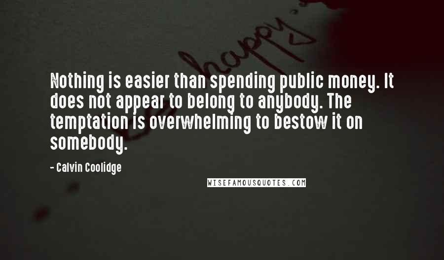 Calvin Coolidge Quotes: Nothing is easier than spending public money. It does not appear to belong to anybody. The temptation is overwhelming to bestow it on somebody.