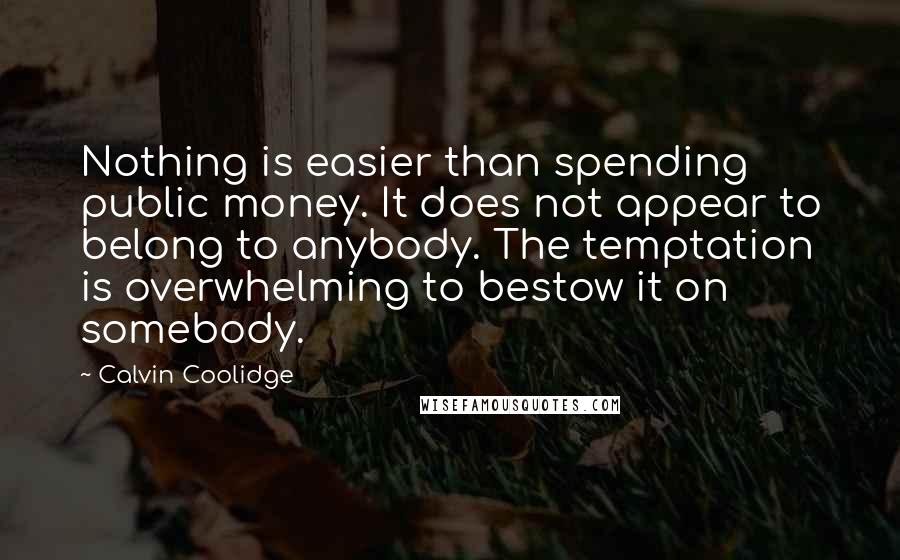 Calvin Coolidge Quotes: Nothing is easier than spending public money. It does not appear to belong to anybody. The temptation is overwhelming to bestow it on somebody.