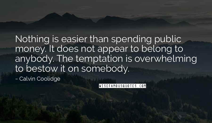 Calvin Coolidge Quotes: Nothing is easier than spending public money. It does not appear to belong to anybody. The temptation is overwhelming to bestow it on somebody.