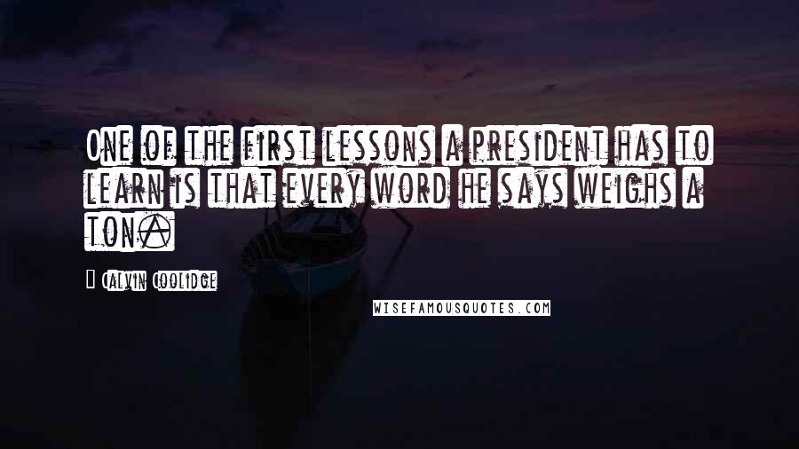 Calvin Coolidge Quotes: One of the first lessons a president has to learn is that every word he says weighs a ton.