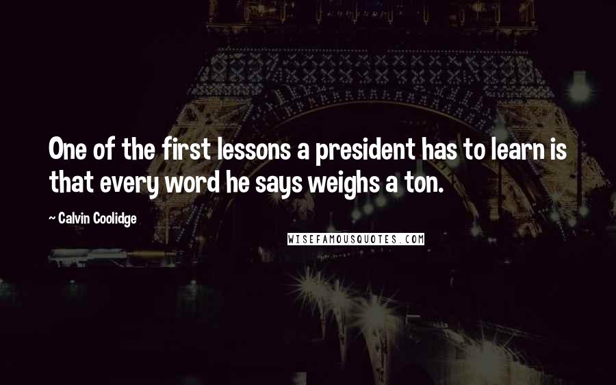 Calvin Coolidge Quotes: One of the first lessons a president has to learn is that every word he says weighs a ton.