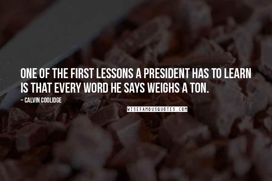 Calvin Coolidge Quotes: One of the first lessons a president has to learn is that every word he says weighs a ton.