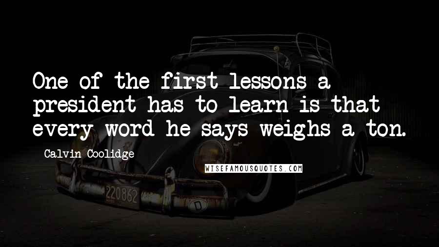 Calvin Coolidge Quotes: One of the first lessons a president has to learn is that every word he says weighs a ton.