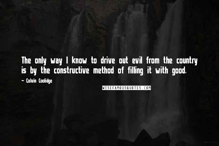 Calvin Coolidge Quotes: The only way I know to drive out evil from the country is by the constructive method of filling it with good.