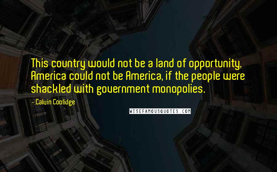 Calvin Coolidge Quotes: This country would not be a land of opportunity, America could not be America, if the people were shackled with government monopolies.