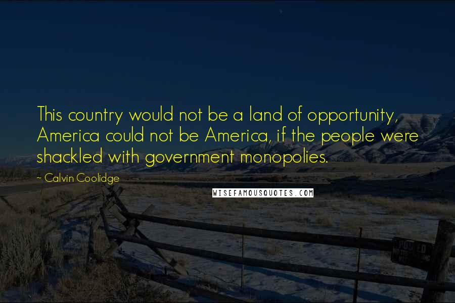 Calvin Coolidge Quotes: This country would not be a land of opportunity, America could not be America, if the people were shackled with government monopolies.