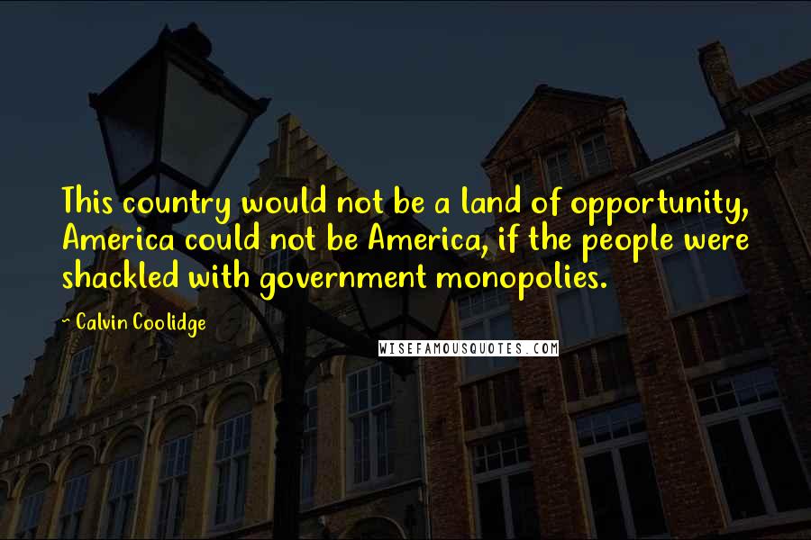 Calvin Coolidge Quotes: This country would not be a land of opportunity, America could not be America, if the people were shackled with government monopolies.
