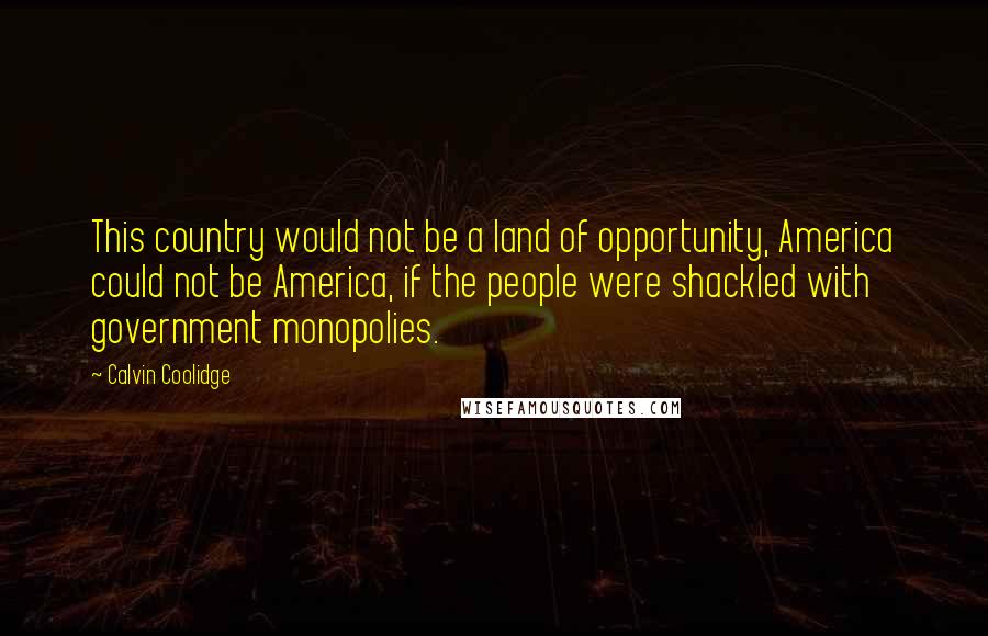 Calvin Coolidge Quotes: This country would not be a land of opportunity, America could not be America, if the people were shackled with government monopolies.