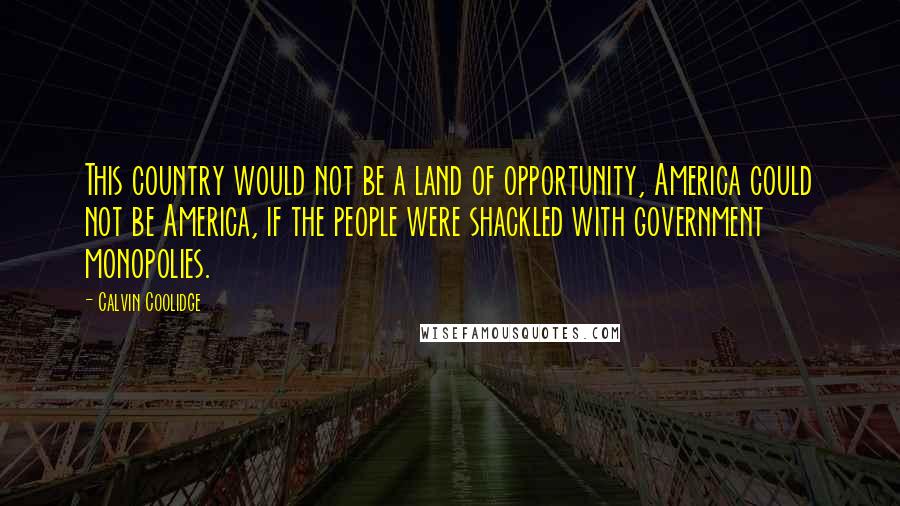 Calvin Coolidge Quotes: This country would not be a land of opportunity, America could not be America, if the people were shackled with government monopolies.