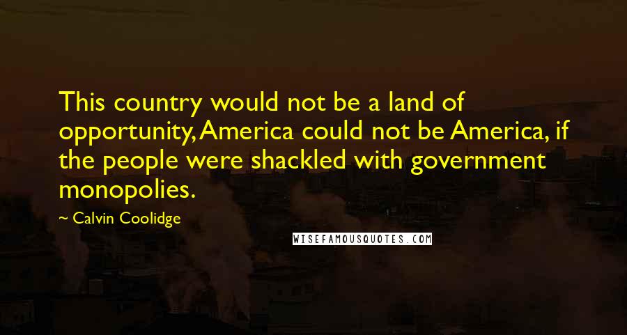Calvin Coolidge Quotes: This country would not be a land of opportunity, America could not be America, if the people were shackled with government monopolies.