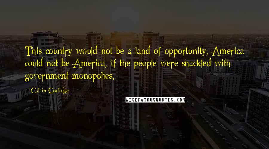 Calvin Coolidge Quotes: This country would not be a land of opportunity, America could not be America, if the people were shackled with government monopolies.