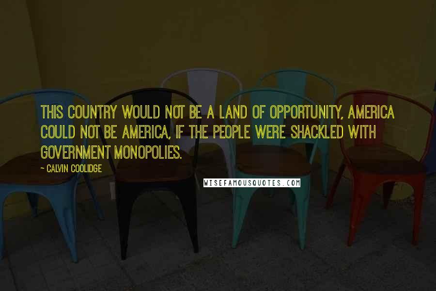 Calvin Coolidge Quotes: This country would not be a land of opportunity, America could not be America, if the people were shackled with government monopolies.