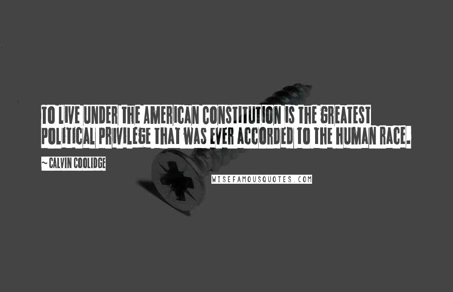 Calvin Coolidge Quotes: To live under the American Constitution is the greatest political privilege that was ever accorded to the human race.