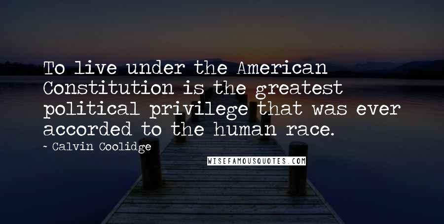 Calvin Coolidge Quotes: To live under the American Constitution is the greatest political privilege that was ever accorded to the human race.