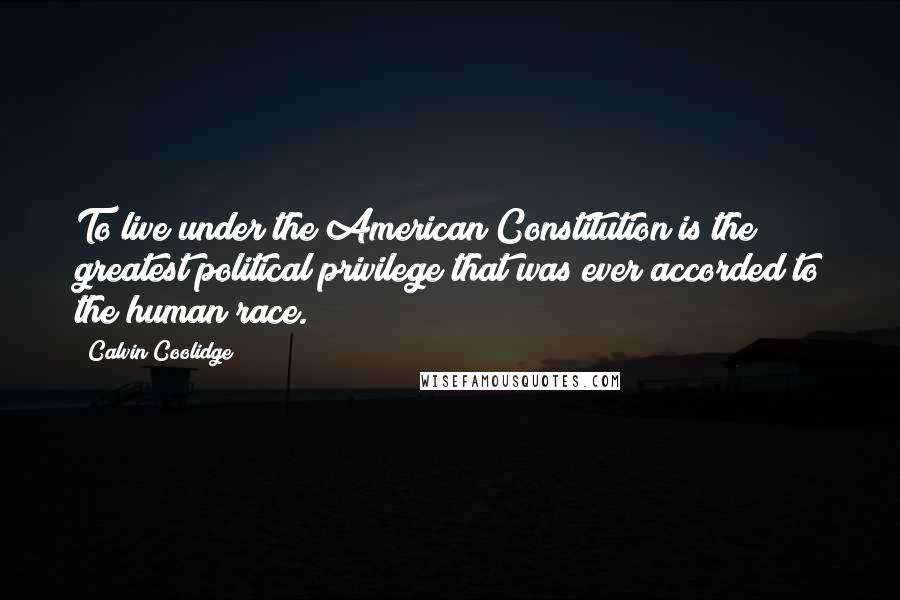 Calvin Coolidge Quotes: To live under the American Constitution is the greatest political privilege that was ever accorded to the human race.