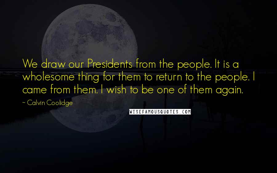 Calvin Coolidge Quotes: We draw our Presidents from the people. It is a wholesome thing for them to return to the people. I came from them. I wish to be one of them again.