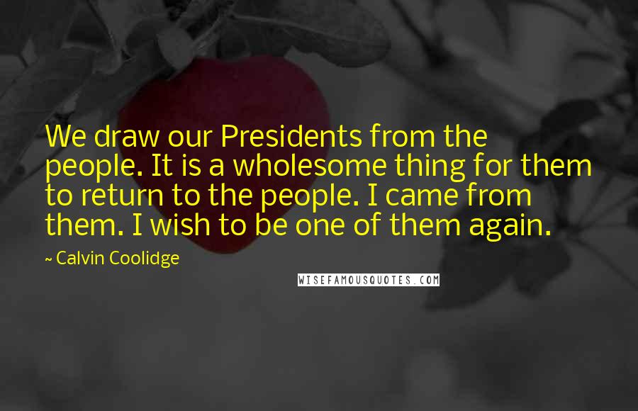 Calvin Coolidge Quotes: We draw our Presidents from the people. It is a wholesome thing for them to return to the people. I came from them. I wish to be one of them again.