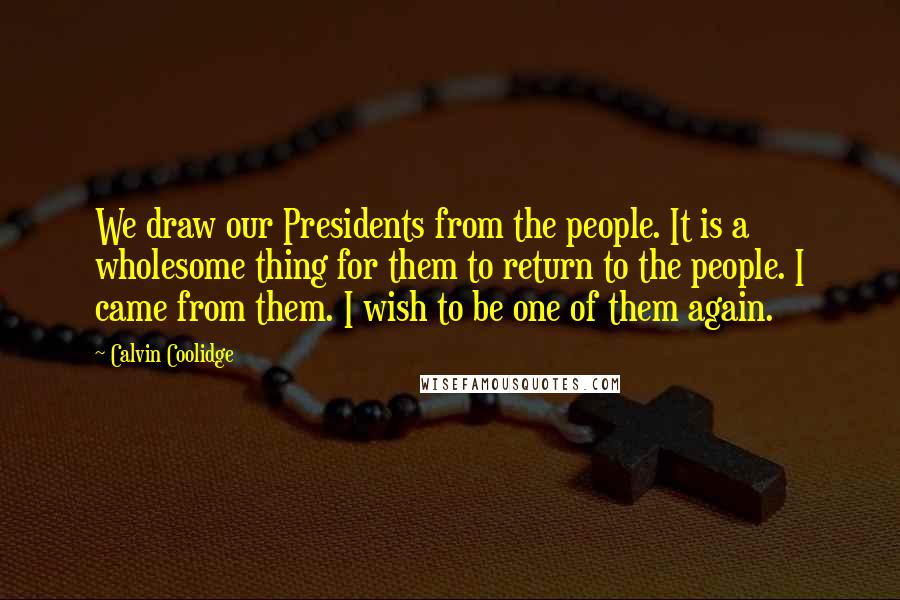 Calvin Coolidge Quotes: We draw our Presidents from the people. It is a wholesome thing for them to return to the people. I came from them. I wish to be one of them again.