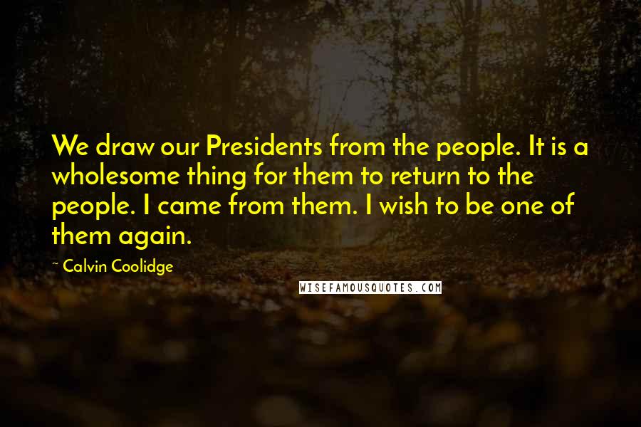 Calvin Coolidge Quotes: We draw our Presidents from the people. It is a wholesome thing for them to return to the people. I came from them. I wish to be one of them again.