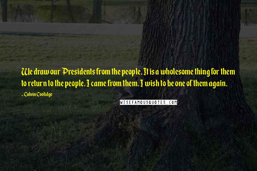 Calvin Coolidge Quotes: We draw our Presidents from the people. It is a wholesome thing for them to return to the people. I came from them. I wish to be one of them again.