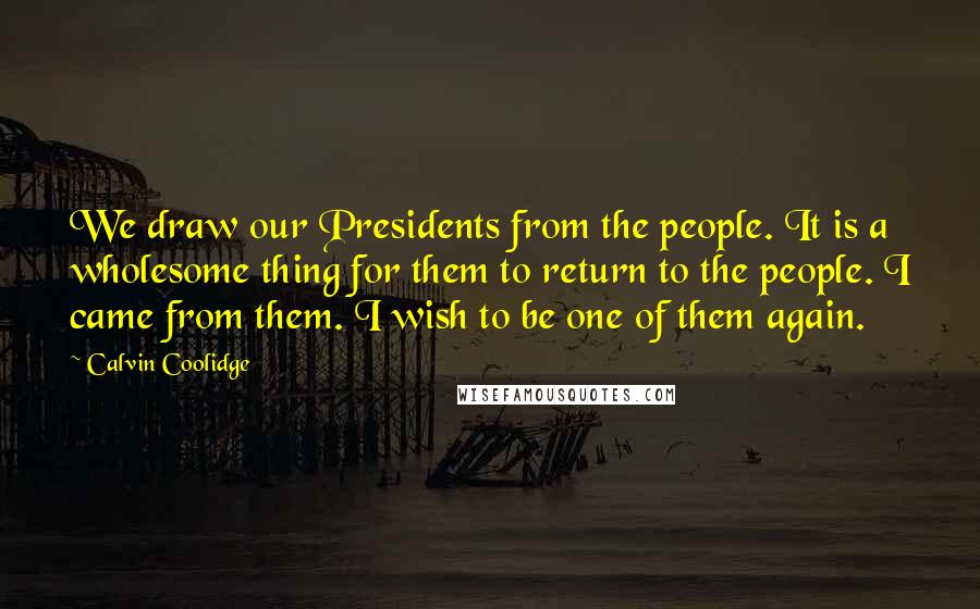 Calvin Coolidge Quotes: We draw our Presidents from the people. It is a wholesome thing for them to return to the people. I came from them. I wish to be one of them again.