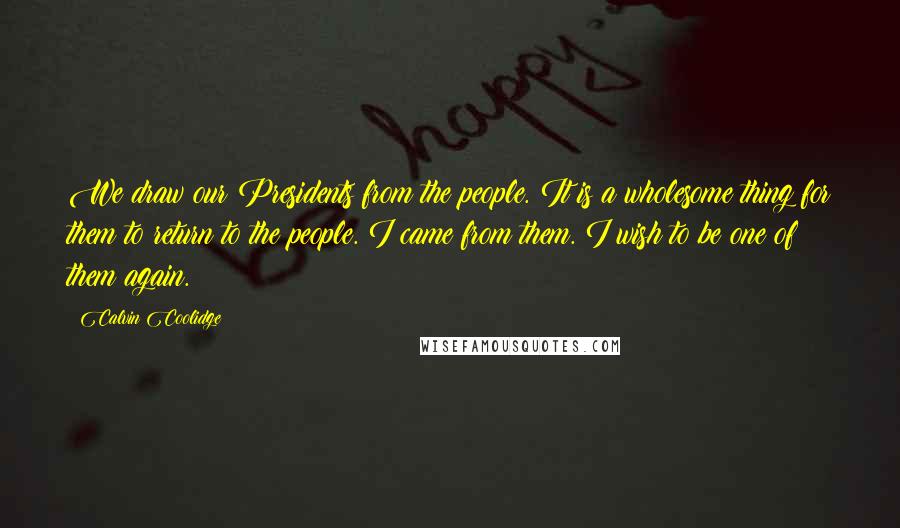 Calvin Coolidge Quotes: We draw our Presidents from the people. It is a wholesome thing for them to return to the people. I came from them. I wish to be one of them again.