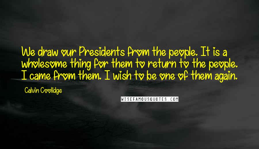 Calvin Coolidge Quotes: We draw our Presidents from the people. It is a wholesome thing for them to return to the people. I came from them. I wish to be one of them again.