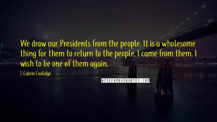 Calvin Coolidge Quotes: We draw our Presidents from the people. It is a wholesome thing for them to return to the people. I came from them. I wish to be one of them again.