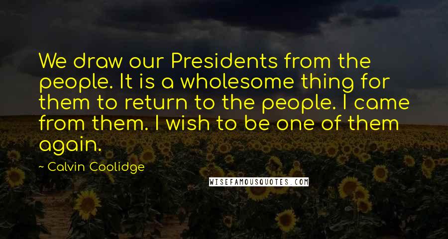 Calvin Coolidge Quotes: We draw our Presidents from the people. It is a wholesome thing for them to return to the people. I came from them. I wish to be one of them again.