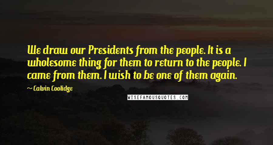Calvin Coolidge Quotes: We draw our Presidents from the people. It is a wholesome thing for them to return to the people. I came from them. I wish to be one of them again.