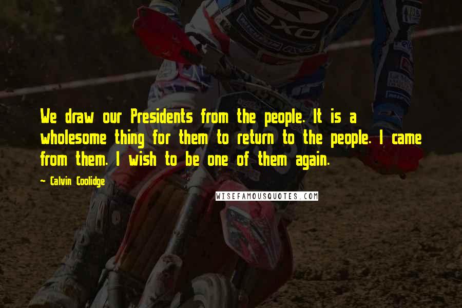 Calvin Coolidge Quotes: We draw our Presidents from the people. It is a wholesome thing for them to return to the people. I came from them. I wish to be one of them again.