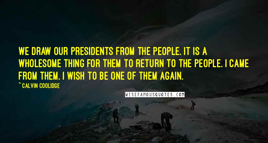 Calvin Coolidge Quotes: We draw our Presidents from the people. It is a wholesome thing for them to return to the people. I came from them. I wish to be one of them again.