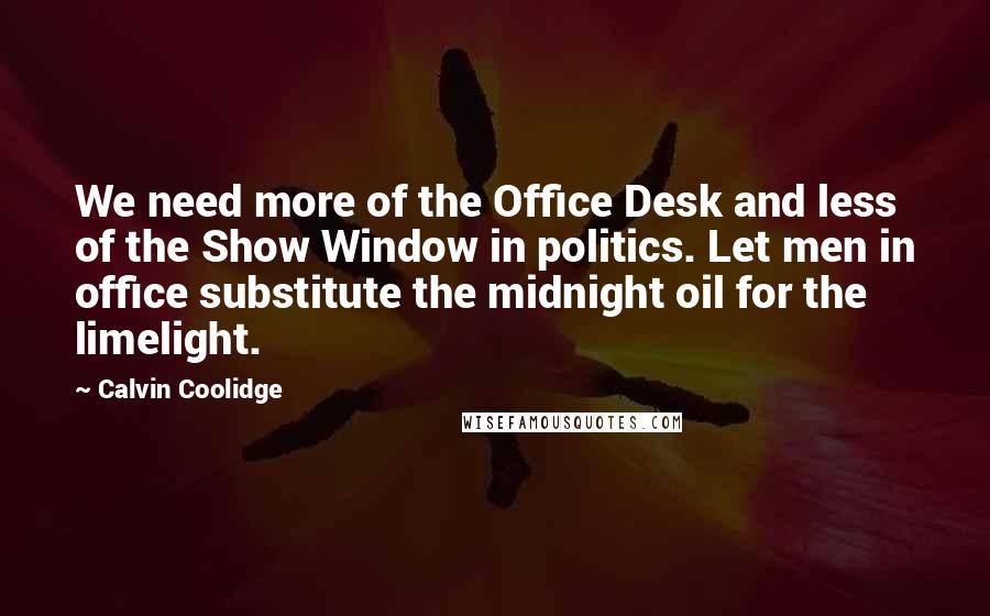 Calvin Coolidge Quotes: We need more of the Office Desk and less of the Show Window in politics. Let men in office substitute the midnight oil for the limelight.