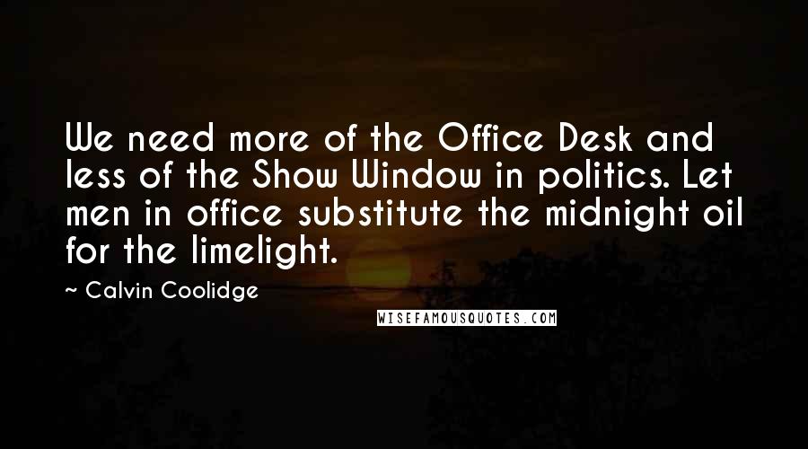 Calvin Coolidge Quotes: We need more of the Office Desk and less of the Show Window in politics. Let men in office substitute the midnight oil for the limelight.